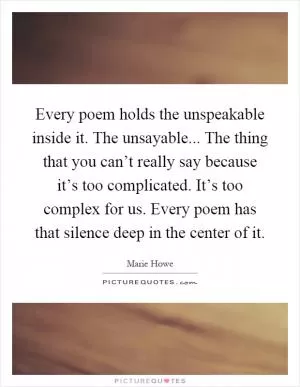 Every poem holds the unspeakable inside it. The unsayable... The thing that you can’t really say because it’s too complicated. It’s too complex for us. Every poem has that silence deep in the center of it Picture Quote #1