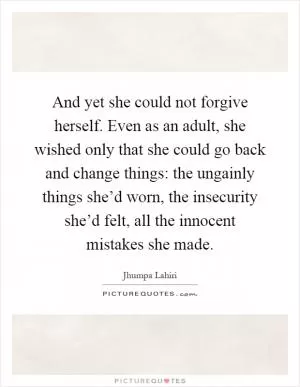 And yet she could not forgive herself. Even as an adult, she wished only that she could go back and change things: the ungainly things she’d worn, the insecurity she’d felt, all the innocent mistakes she made Picture Quote #1