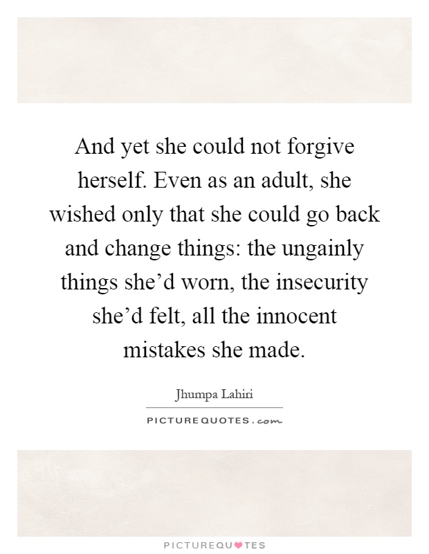And yet she could not forgive herself. Even as an adult, she wished only that she could go back and change things: the ungainly things she'd worn, the insecurity she'd felt, all the innocent mistakes she made Picture Quote #1