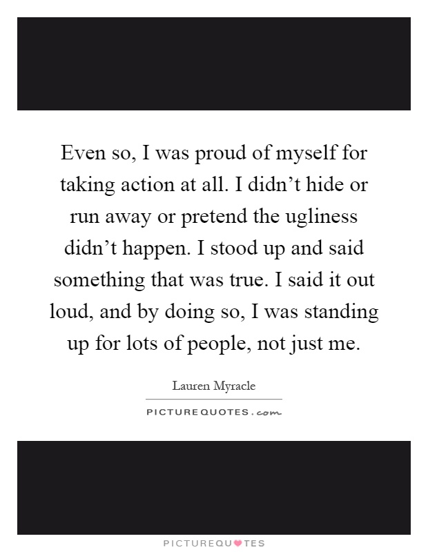 Even so, I was proud of myself for taking action at all. I didn't hide or run away or pretend the ugliness didn't happen. I stood up and said something that was true. I said it out loud, and by doing so, I was standing up for lots of people, not just me Picture Quote #1