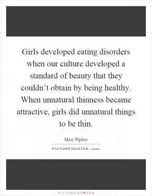 Girls developed eating disorders when our culture developed a standard of beauty that they couldn’t obtain by being healthy. When unnatural thinness became attractive, girls did unnatural things to be thin Picture Quote #1