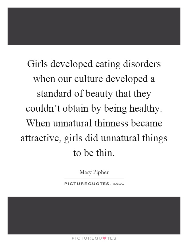 Girls developed eating disorders when our culture developed a standard of beauty that they couldn't obtain by being healthy. When unnatural thinness became attractive, girls did unnatural things to be thin Picture Quote #1