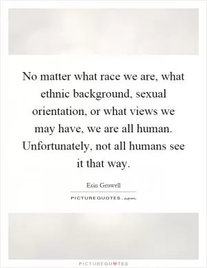 No matter what race we are, what ethnic background, sexual orientation, or what views we may have, we are all human. Unfortunately, not all humans see it that way Picture Quote #1