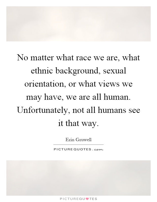 No matter what race we are, what ethnic background, sexual orientation, or what views we may have, we are all human. Unfortunately, not all humans see it that way Picture Quote #1
