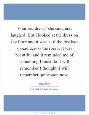 Your red dress,’ she said, and laughed. But I looked at the dress on the floor and it was as if the fire had spread across the room. It was beautiful and it reminded me of something I must do. I will remember I thought. I will remember quite soon now Picture Quote #1