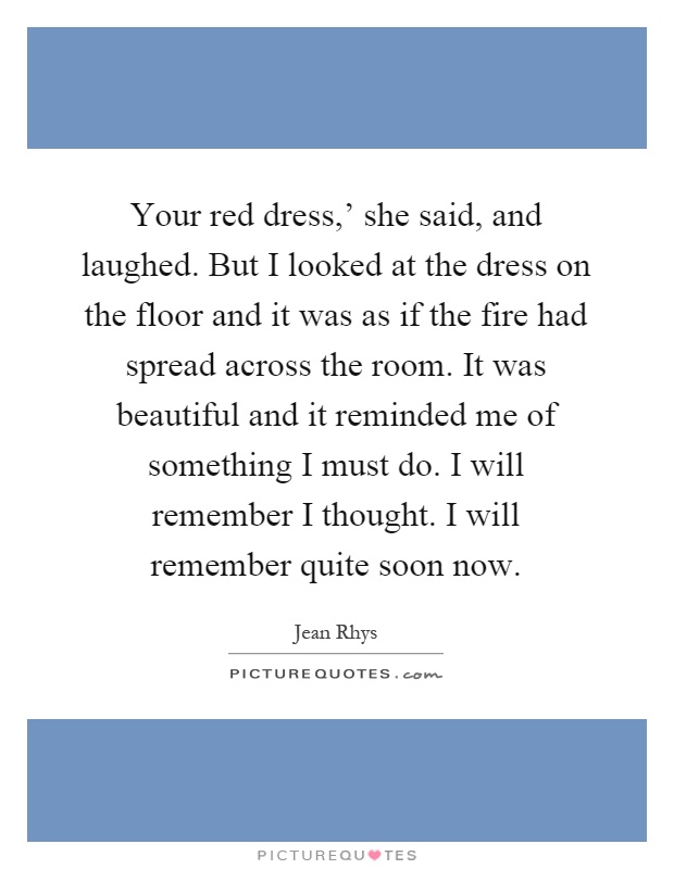 Your red dress,' she said, and laughed. But I looked at the dress on the floor and it was as if the fire had spread across the room. It was beautiful and it reminded me of something I must do. I will remember I thought. I will remember quite soon now Picture Quote #1