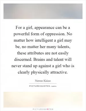For a girl, appearance can be a powerful form of oppression. No matter how intelligent a girl may be, no matter her many talents, these attributes are not easily discerned. Brains and talent will never stand up against a girl who is clearly physically attractive Picture Quote #1