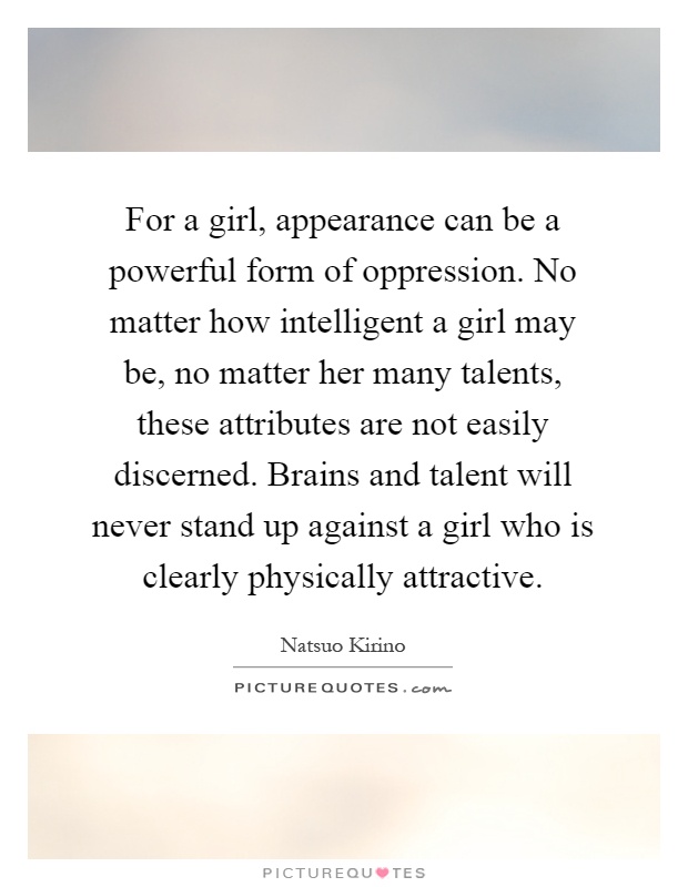 For a girl, appearance can be a powerful form of oppression. No matter how intelligent a girl may be, no matter her many talents, these attributes are not easily discerned. Brains and talent will never stand up against a girl who is clearly physically attractive Picture Quote #1