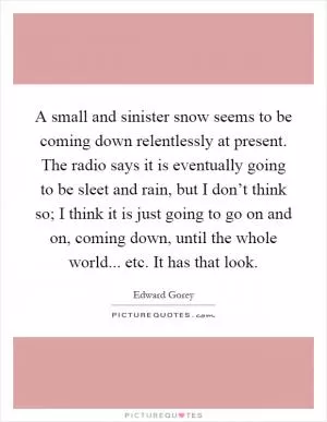 A small and sinister snow seems to be coming down relentlessly at present. The radio says it is eventually going to be sleet and rain, but I don’t think so; I think it is just going to go on and on, coming down, until the whole world... etc. It has that look Picture Quote #1