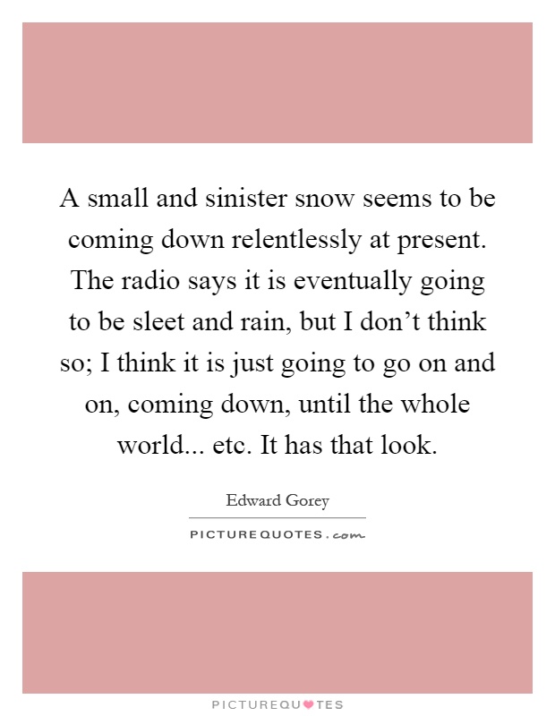 A small and sinister snow seems to be coming down relentlessly at present. The radio says it is eventually going to be sleet and rain, but I don't think so; I think it is just going to go on and on, coming down, until the whole world... etc. It has that look Picture Quote #1