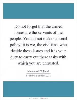 Do not forget that the armed forces are the servants of the people. You do not make national policy; it is we, the civilians, who decide these issues and it is your duty to carry out these tasks with which you are entrusted Picture Quote #1