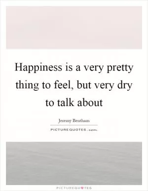 Happiness is a very pretty thing to feel, but very dry to talk about Picture Quote #1