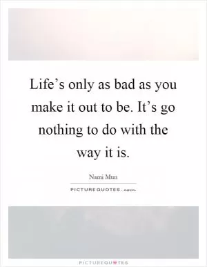 Life’s only as bad as you make it out to be. It’s go nothing to do with the way it is Picture Quote #1
