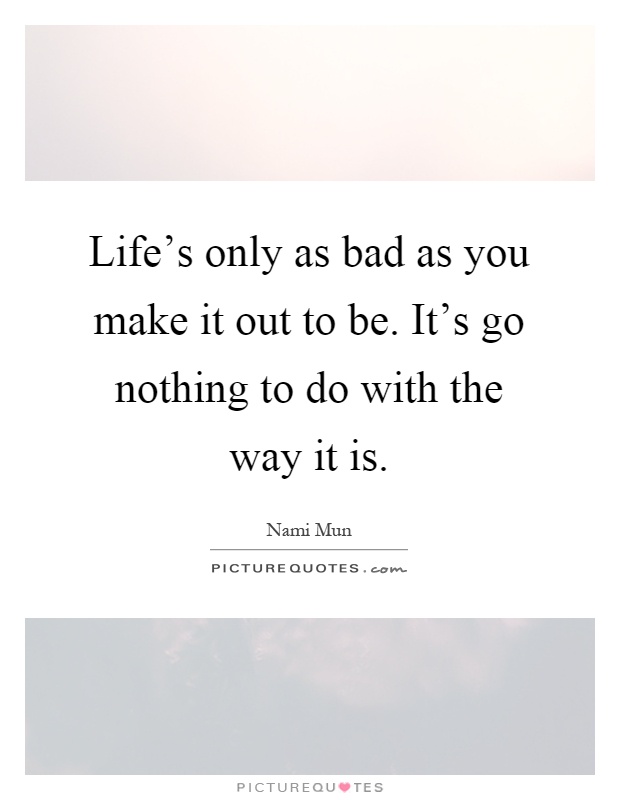 Life's only as bad as you make it out to be. It's go nothing to do with the way it is Picture Quote #1