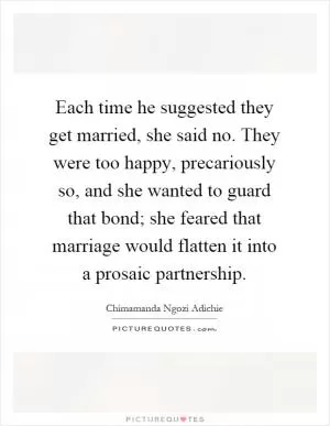 Each time he suggested they get married, she said no. They were too happy, precariously so, and she wanted to guard that bond; she feared that marriage would flatten it into a prosaic partnership Picture Quote #1