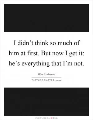 I didn’t think so much of him at first. But now I get it: he’s everything that I’m not Picture Quote #1