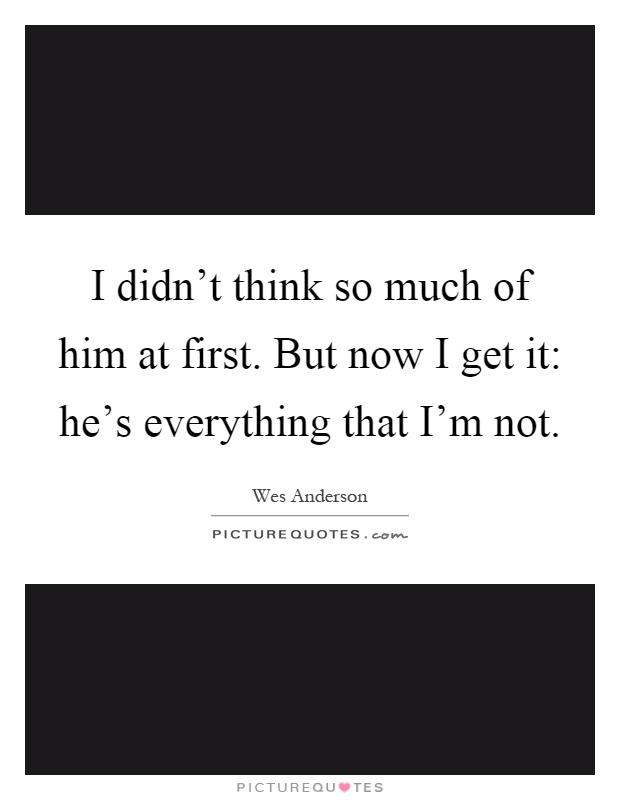 I didn't think so much of him at first. But now I get it: he's everything that I'm not Picture Quote #1