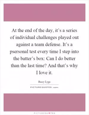 At the end of the day, it’s a series of individual challenges played out against a team defense. It’s a psersonal test every time I step into the batter’s box: Can I do better than the last time? And that’s why I love it Picture Quote #1
