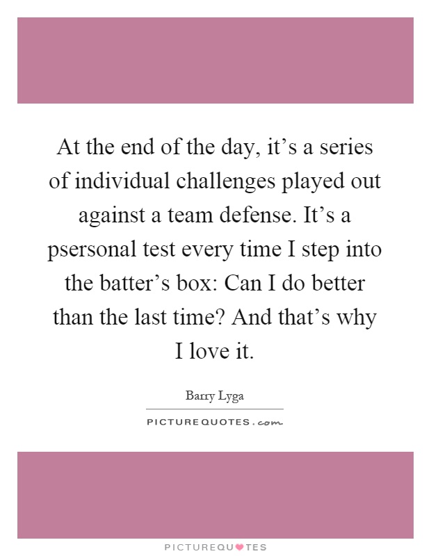At the end of the day, it's a series of individual challenges played out against a team defense. It's a psersonal test every time I step into the batter's box: Can I do better than the last time? And that's why I love it Picture Quote #1