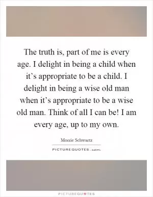 The truth is, part of me is every age. I delight in being a child when it’s appropriate to be a child. I delight in being a wise old man when it’s appropriate to be a wise old man. Think of all I can be! I am every age, up to my own Picture Quote #1