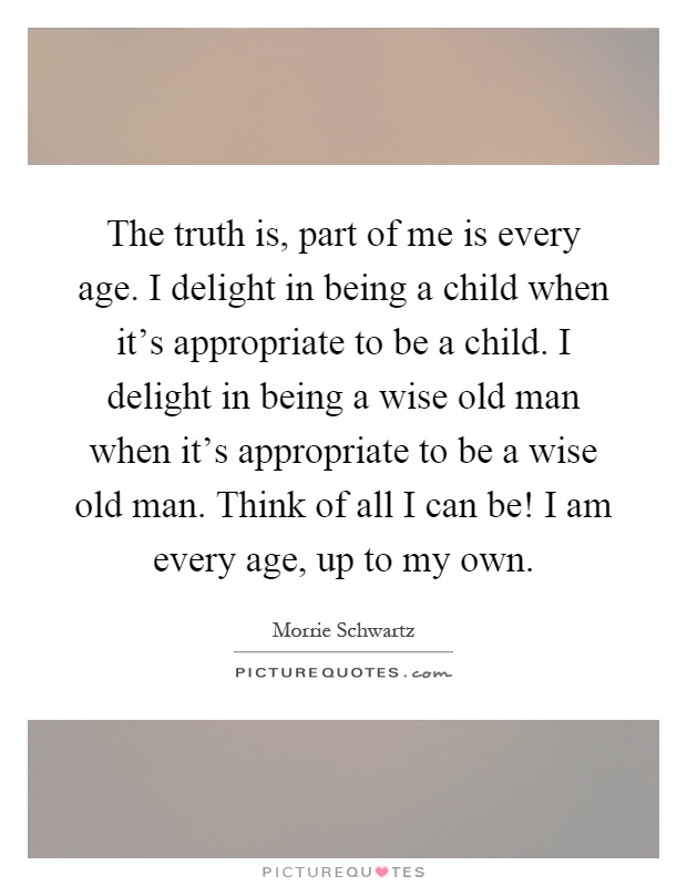The truth is, part of me is every age. I delight in being a child when it's appropriate to be a child. I delight in being a wise old man when it's appropriate to be a wise old man. Think of all I can be! I am every age, up to my own Picture Quote #1