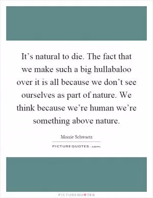 It’s natural to die. The fact that we make such a big hullabaloo over it is all because we don’t see ourselves as part of nature. We think because we’re human we’re something above nature Picture Quote #1