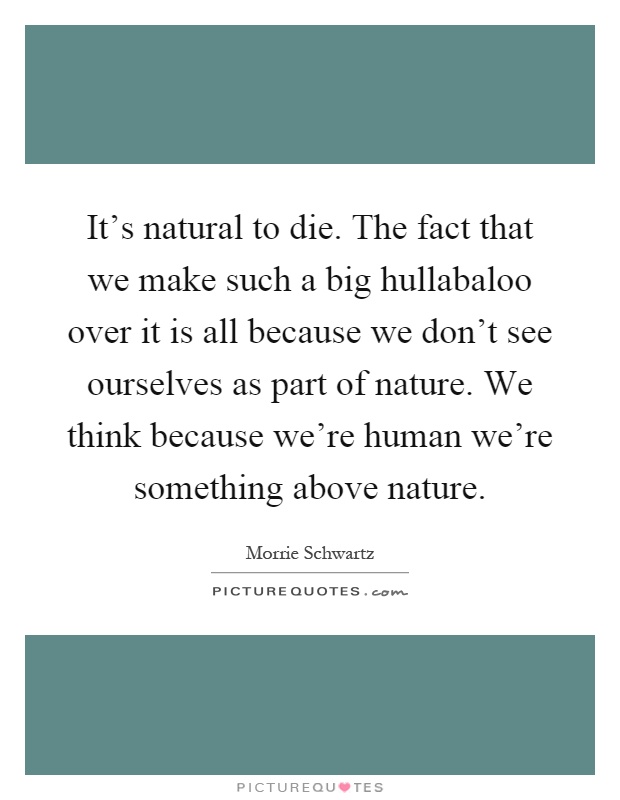 It's natural to die. The fact that we make such a big hullabaloo over it is all because we don't see ourselves as part of nature. We think because we're human we're something above nature Picture Quote #1