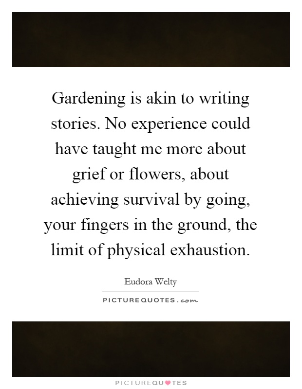 Gardening is akin to writing stories. No experience could have taught me more about grief or flowers, about achieving survival by going, your fingers in the ground, the limit of physical exhaustion Picture Quote #1