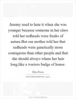 Jeremy used to hate it when she was younger because someone in her class told her redheads were freaks of nature.But our mother told her that redheads were genetically more courageous than other people and that she should always where her hair long,like a wariors badge of honor Picture Quote #1