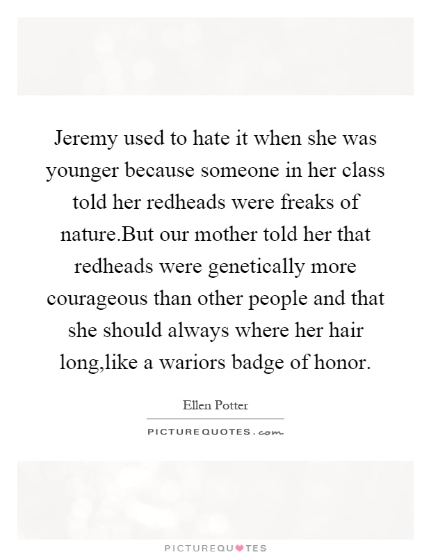 Jeremy used to hate it when she was younger because someone in her class told her redheads were freaks of nature.But our mother told her that redheads were genetically more courageous than other people and that she should always where her hair long,like a wariors badge of honor Picture Quote #1