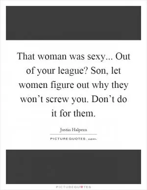 That woman was sexy... Out of your league? Son, let women figure out why they won’t screw you. Don’t do it for them Picture Quote #1