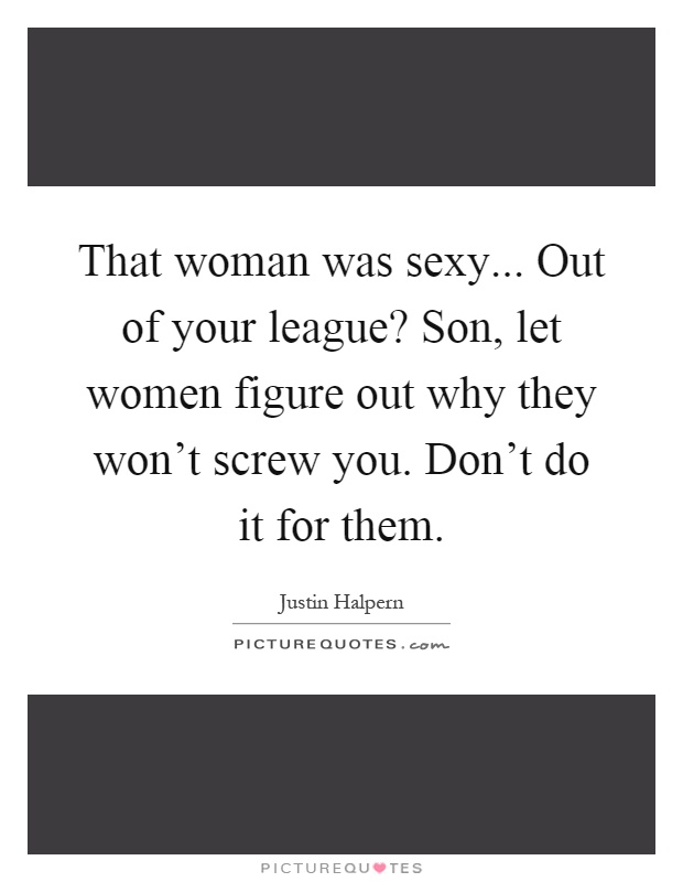That woman was sexy... Out of your league? Son, let women figure out why they won't screw you. Don't do it for them Picture Quote #1