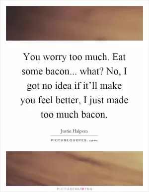 You worry too much. Eat some bacon... what? No, I got no idea if it’ll make you feel better, I just made too much bacon Picture Quote #1