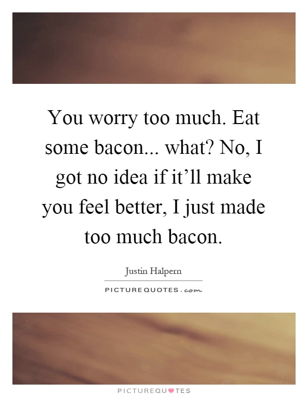 You worry too much. Eat some bacon... what? No, I got no idea if it'll make you feel better, I just made too much bacon Picture Quote #1