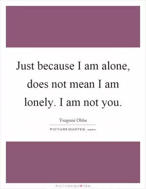 Just because I am alone, does not mean I am lonely. I am not you Picture Quote #1