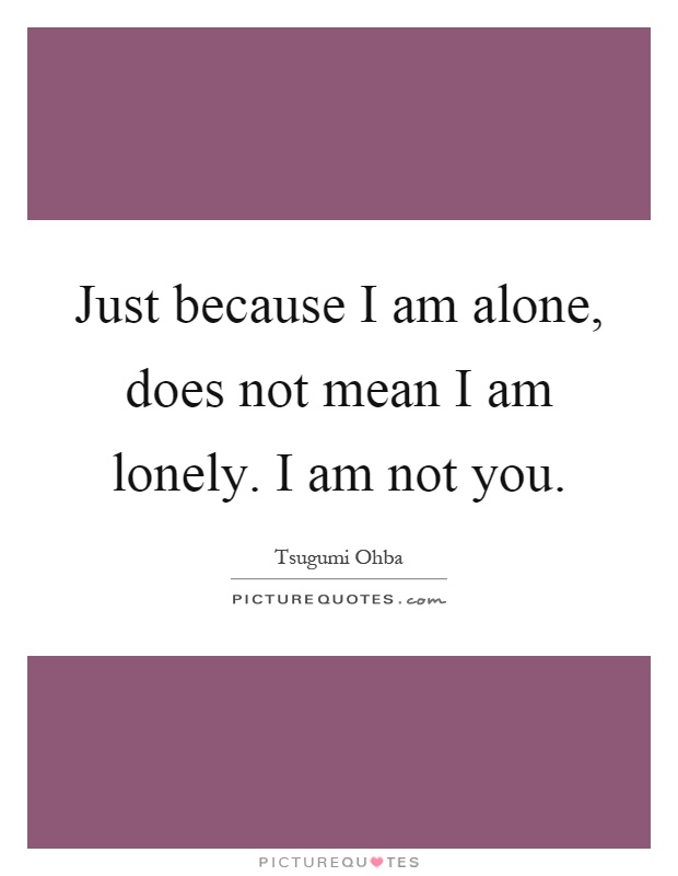 Just because I am alone, does not mean I am lonely. I am not you Picture Quote #1
