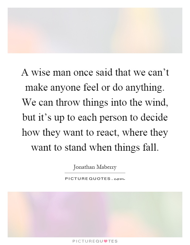 A wise man once said that we can't make anyone feel or do anything. We can throw things into the wind, but it's up to each person to decide how they want to react, where they want to stand when things fall Picture Quote #1