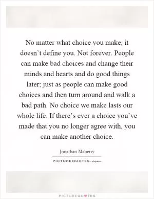 No matter what choice you make, it doesn’t define you. Not forever. People can make bad choices and change their minds and hearts and do good things later; just as people can make good choices and then turn around and walk a bad path. No choice we make lasts our whole life. If there’s ever a choice you’ve made that you no longer agree with, you can make another choice Picture Quote #1