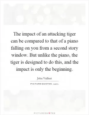 The impact of an attacking tiger can be compared to that of a piano falling on you from a second story window. But unlike the piano, the tiger is designed to do this, and the impact is only the beginning Picture Quote #1