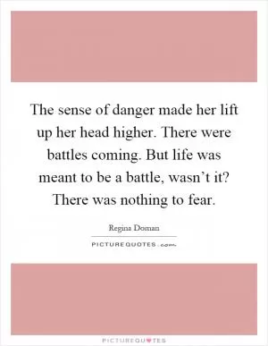 The sense of danger made her lift up her head higher. There were battles coming. But life was meant to be a battle, wasn’t it? There was nothing to fear Picture Quote #1