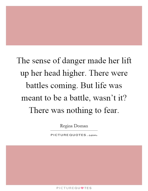 The sense of danger made her lift up her head higher. There were battles coming. But life was meant to be a battle, wasn't it? There was nothing to fear Picture Quote #1