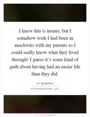 I know this is insane, but I somehow wish I had been in auschwitz with my parents so I could really know what they lived through! I guess it’s some kind of guilt about having had an easier life than they did Picture Quote #1
