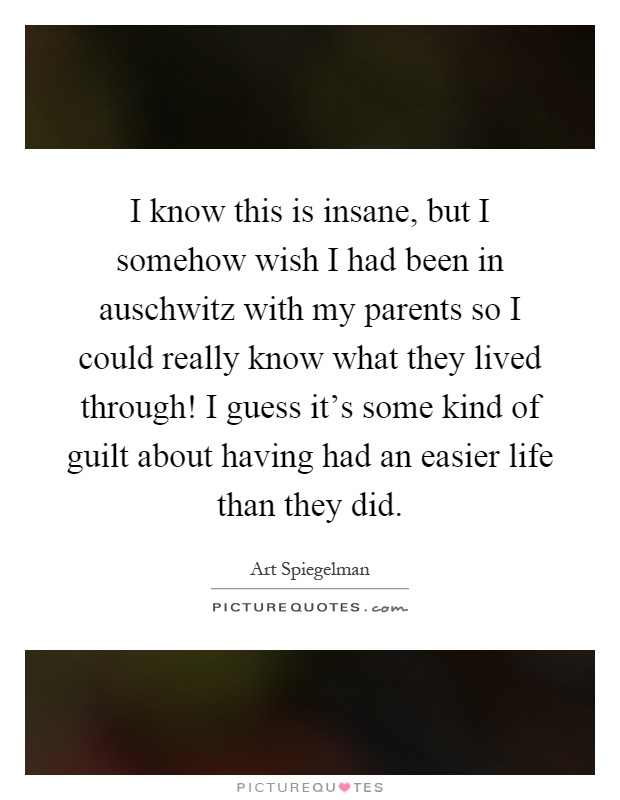 I know this is insane, but I somehow wish I had been in auschwitz with my parents so I could really know what they lived through! I guess it's some kind of guilt about having had an easier life than they did Picture Quote #1