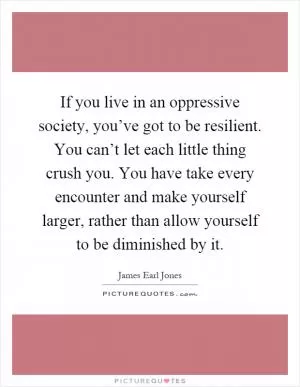 If you live in an oppressive society, you’ve got to be resilient. You can’t let each little thing crush you. You have take every encounter and make yourself larger, rather than allow yourself to be diminished by it Picture Quote #1