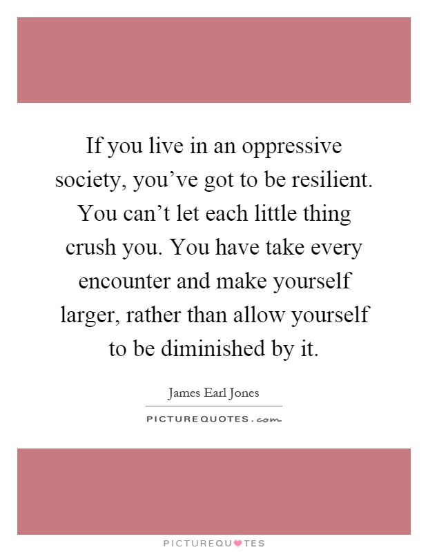 If you live in an oppressive society, you've got to be resilient. You can't let each little thing crush you. You have take every encounter and make yourself larger, rather than allow yourself to be diminished by it Picture Quote #1