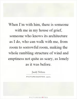 When I’m with him, there is someone with me in my house of grief, someone who knows its architecture as I do, who can walk with me, from room to sorrowful room, making the whole rambling structure of wind and emptiness not quite as scary, as lonely as it was before Picture Quote #1