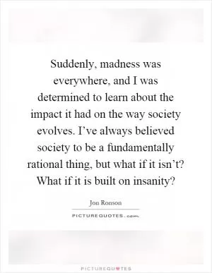 Suddenly, madness was everywhere, and I was determined to learn about the impact it had on the way society evolves. I’ve always believed society to be a fundamentally rational thing, but what if it isn’t? What if it is built on insanity? Picture Quote #1