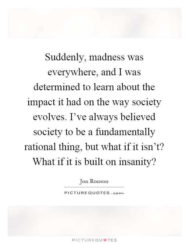 Suddenly, madness was everywhere, and I was determined to learn about the impact it had on the way society evolves. I've always believed society to be a fundamentally rational thing, but what if it isn't? What if it is built on insanity? Picture Quote #1