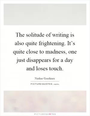 The solitude of writing is also quite frightening. It’s quite close to madness, one just disappears for a day and loses touch Picture Quote #1