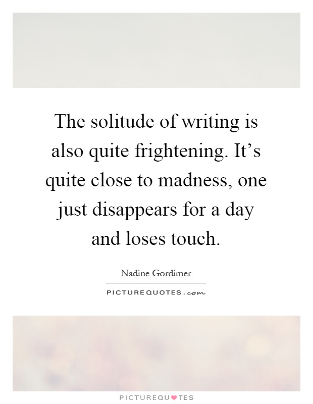 The solitude of writing is also quite frightening. It's quite close to madness, one just disappears for a day and loses touch Picture Quote #1